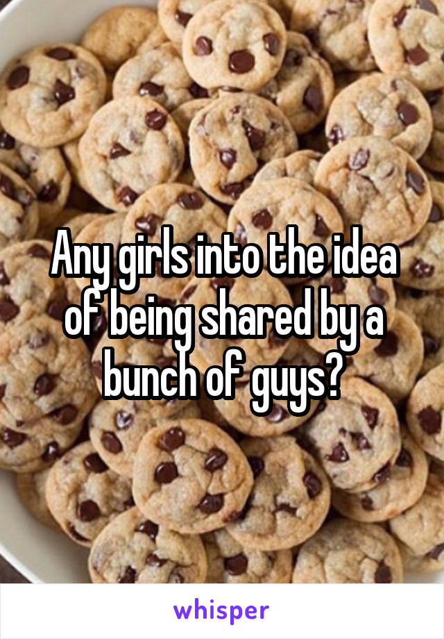 Any girls into the idea of being shared by a bunch of guys?