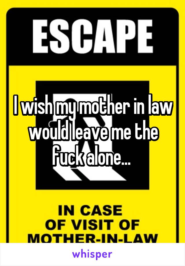 I wish my mother in law would leave me the fuck alone... 