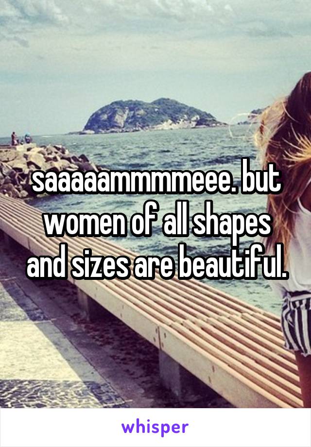 saaaaammmmeee. but women of all shapes and sizes are beautiful.