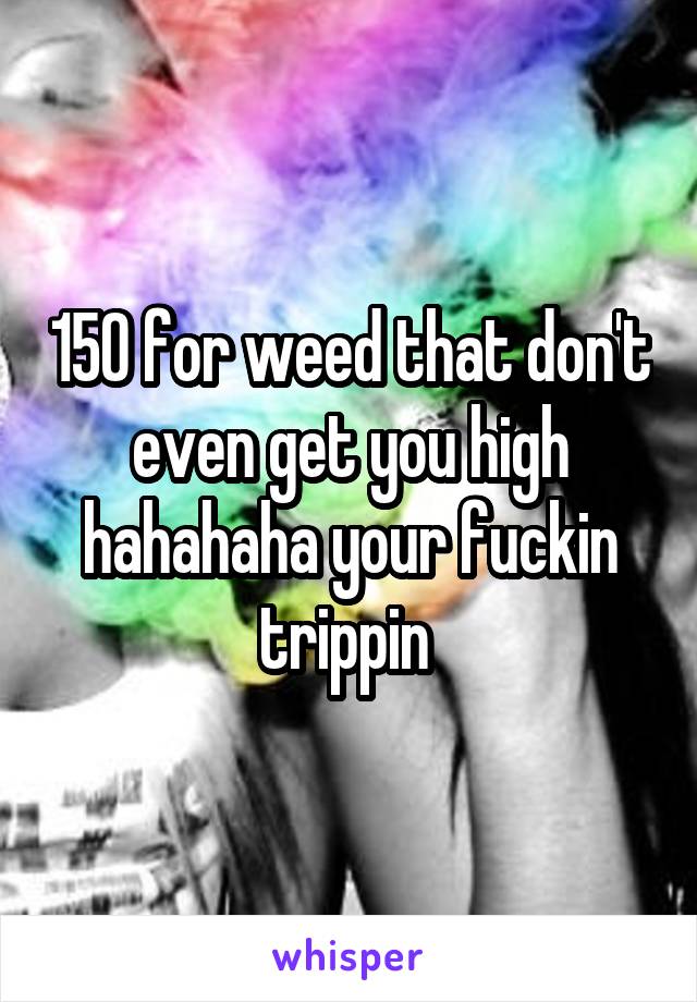 150 for weed that don't even get you high hahahaha your fuckin trippin 