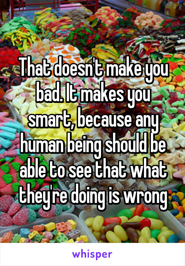 That doesn't make you bad. It makes you smart, because any human being should be able to see that what they're doing is wrong