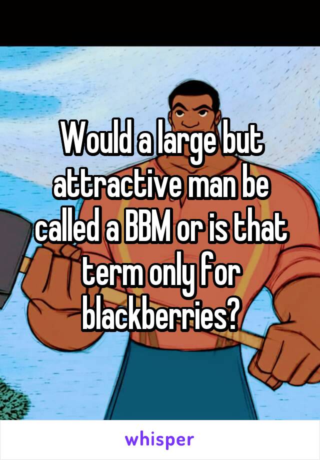 Would a large but attractive man be called a BBM or is that term only for blackberries?