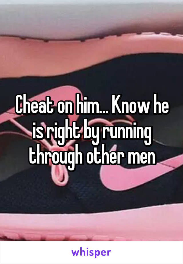 Cheat on him... Know he is right by running through other men