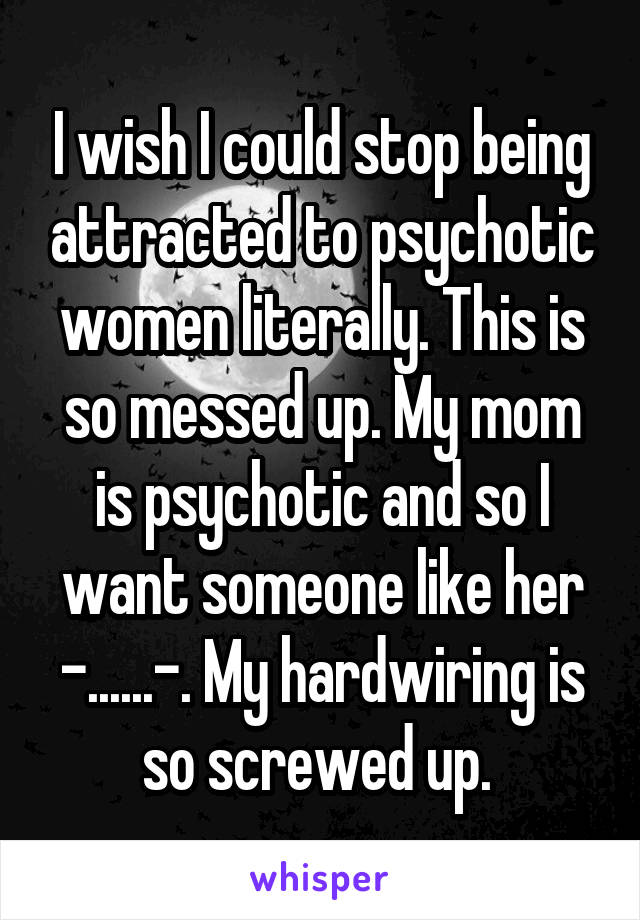 I wish I could stop being attracted to psychotic women literally. This is so messed up. My mom is psychotic and so I want someone like her -......-. My hardwiring is so screwed up. 