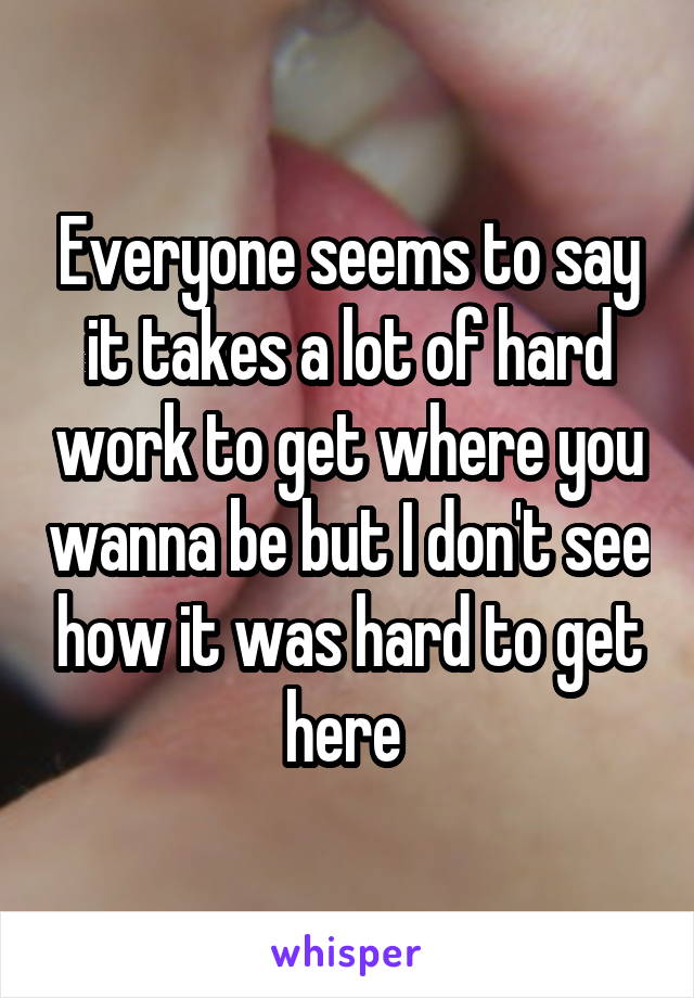 Everyone seems to say it takes a lot of hard work to get where you wanna be but I don't see how it was hard to get here 