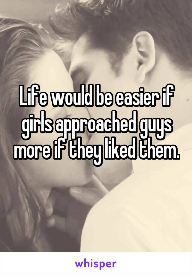 Life would be easier if girls approached guys more if they liked them. 