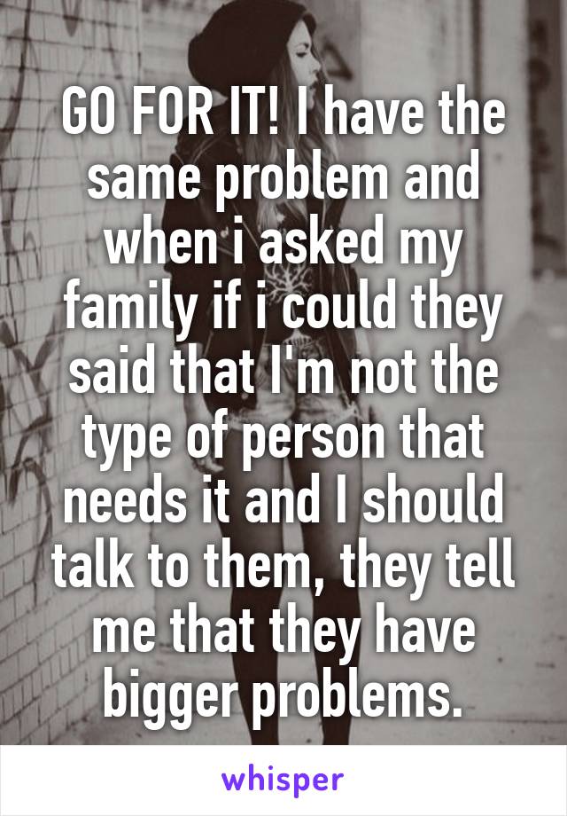 GO FOR IT! I have the same problem and when i asked my family if i could they said that I'm not the type of person that needs it and I should talk to them, they tell me that they have bigger problems.