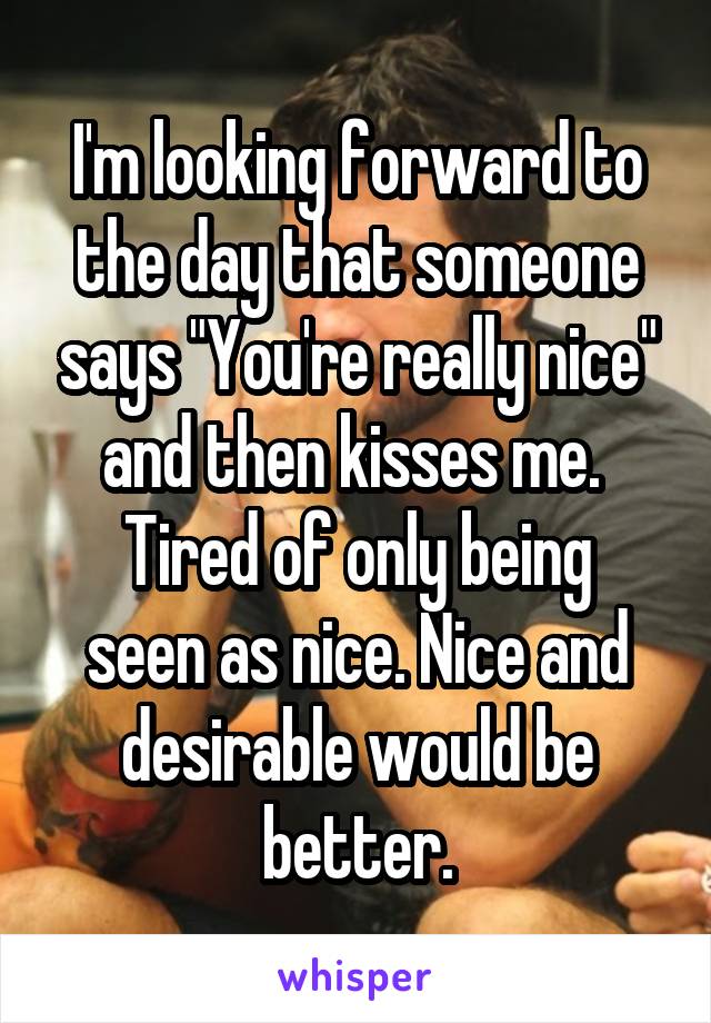 I'm looking forward to the day that someone says "You're really nice" and then kisses me. 
Tired of only being seen as nice. Nice and desirable would be better.