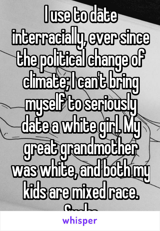 I use to date interracially, ever since the political change of climate; I can't bring myself to seriously date a white girl. My great grandmother was white, and both my kids are mixed race. Sucks