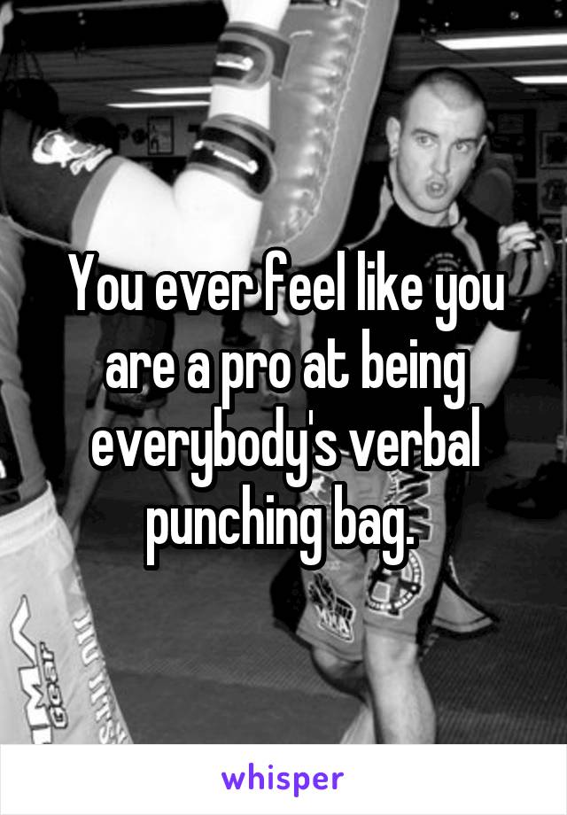 You ever feel like you are a pro at being everybody's verbal punching bag. 