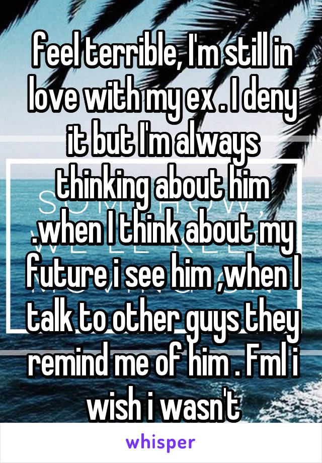 feel terrible, I'm still in love with my ex . I deny it but I'm always thinking about him .when I think about my future i see him ,when I talk to other guys they remind me of him . Fml i wish i wasn't