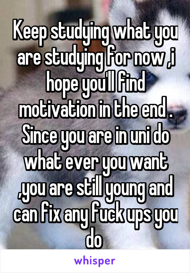 Keep studying what you are studying for now ,i hope you'll find motivation in the end .
Since you are in uni do what ever you want ,you are still young and can fix any fuck ups you do 