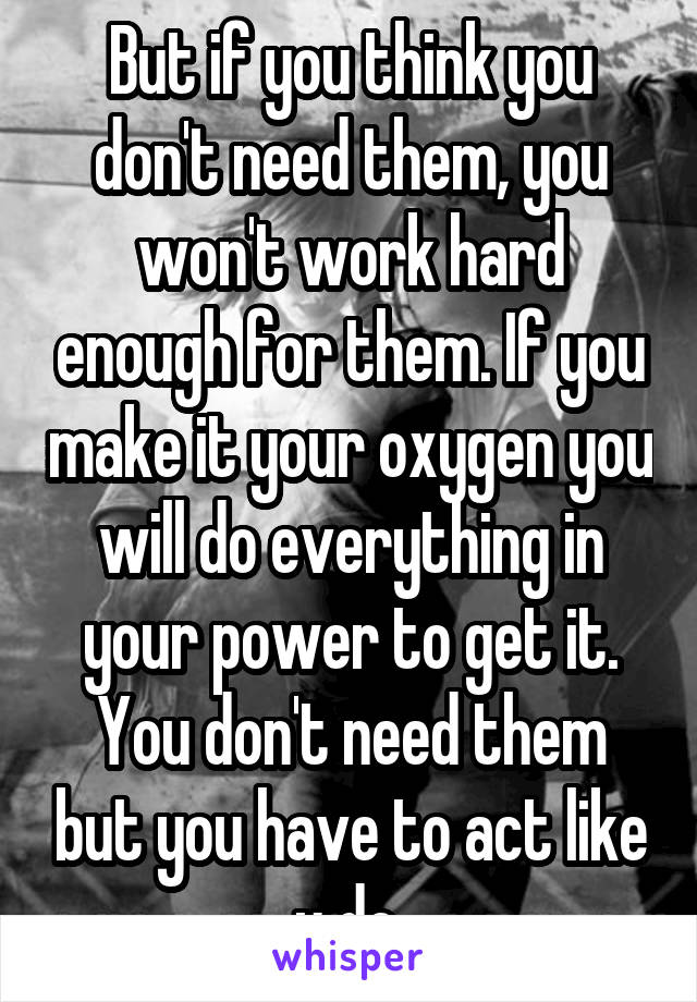 But if you think you don't need them, you won't work hard enough for them. If you make it your oxygen you will do everything in your power to get it. You don't need them but you have to act like u do 