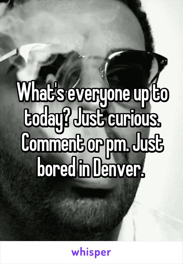 What's everyone up to today? Just curious. Comment or pm. Just bored in Denver. 