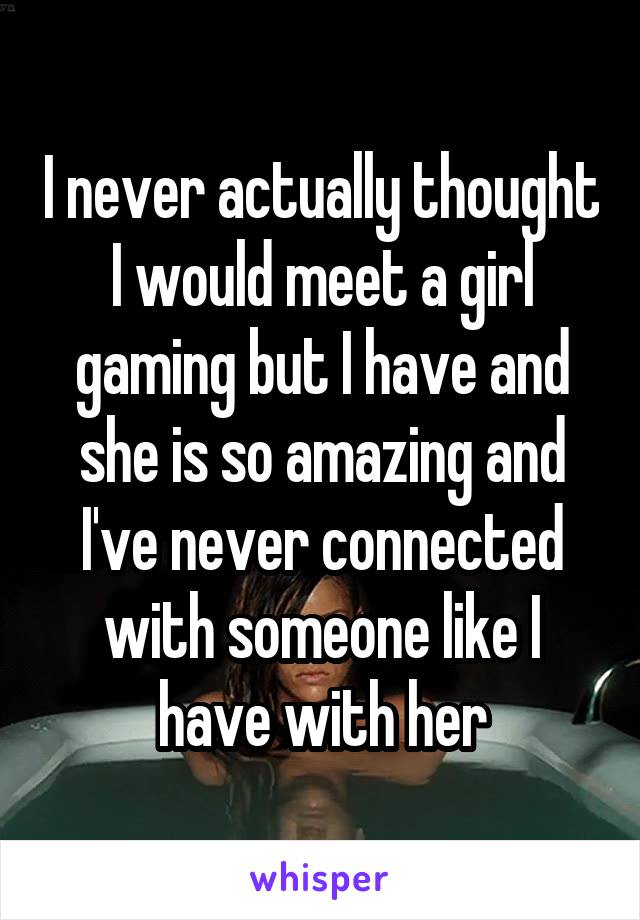 I never actually thought I would meet a girl gaming but I have and she is so amazing and I've never connected with someone like I have with her