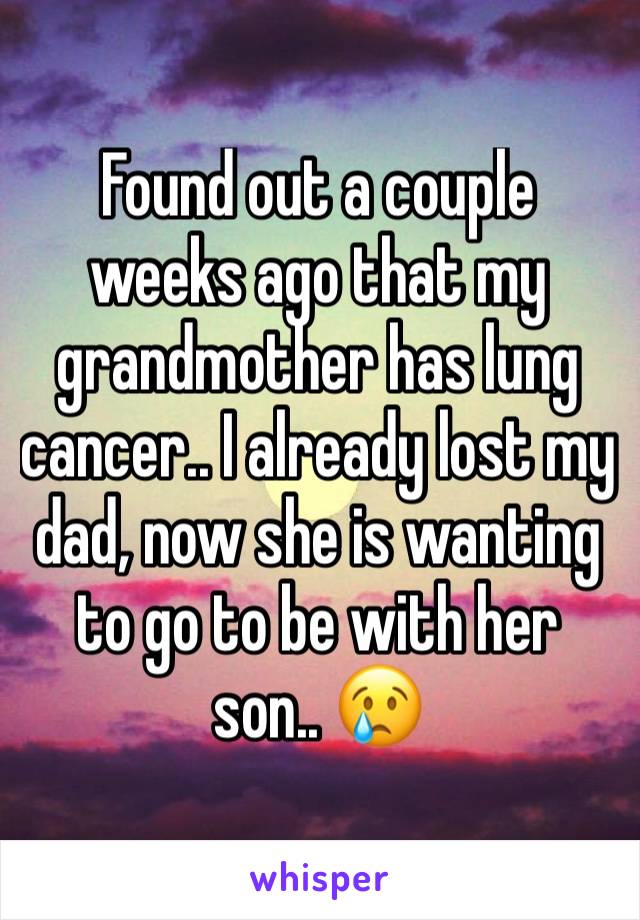 Found out a couple weeks ago that my grandmother has lung cancer.. I already lost my dad, now she is wanting to go to be with her son.. 😢