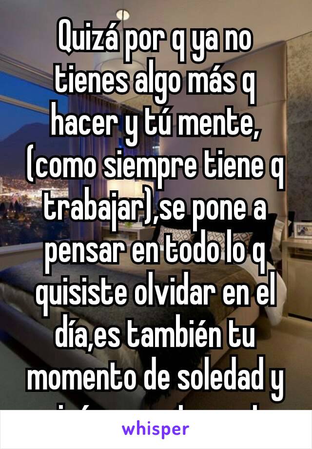 Quizá por q ya no tienes algo más q hacer y tú mente, (como siempre tiene q trabajar),se pone a pensar en todo lo q quisiste olvidar en el día,es también tu momento de soledad y quizá eso no te gusta