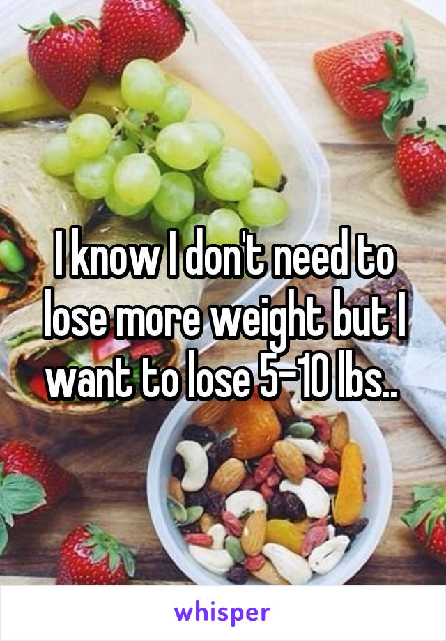 I know I don't need to lose more weight but I want to lose 5-10 lbs.. 