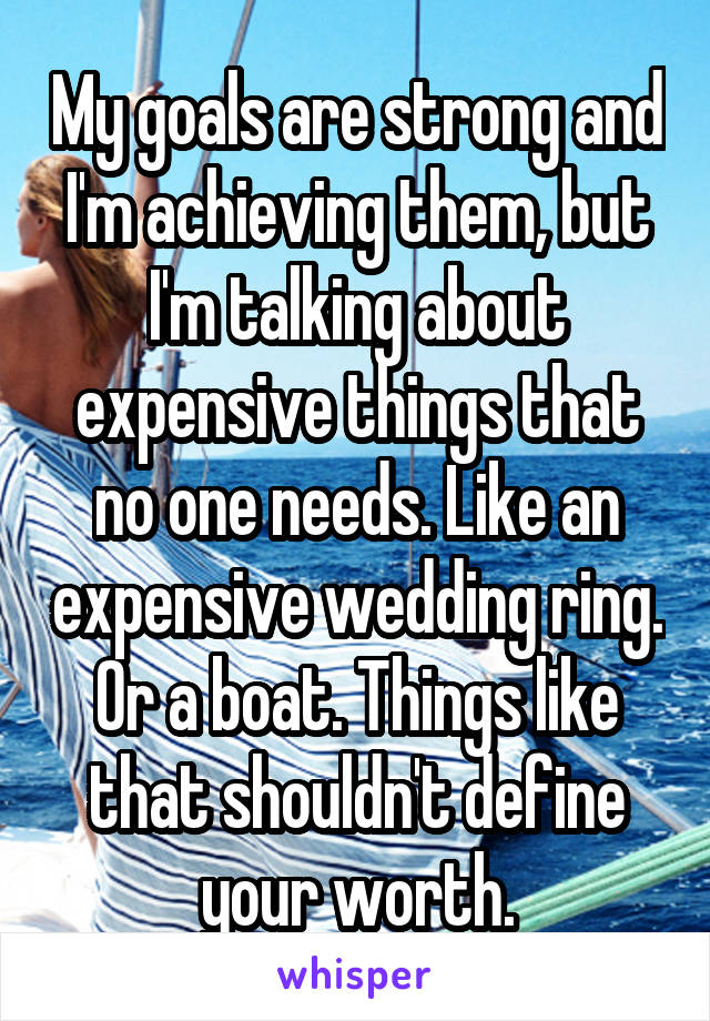 My goals are strong and I'm achieving them, but I'm talking about expensive things that no one needs. Like an expensive wedding ring. Or a boat. Things like that shouldn't define your worth.