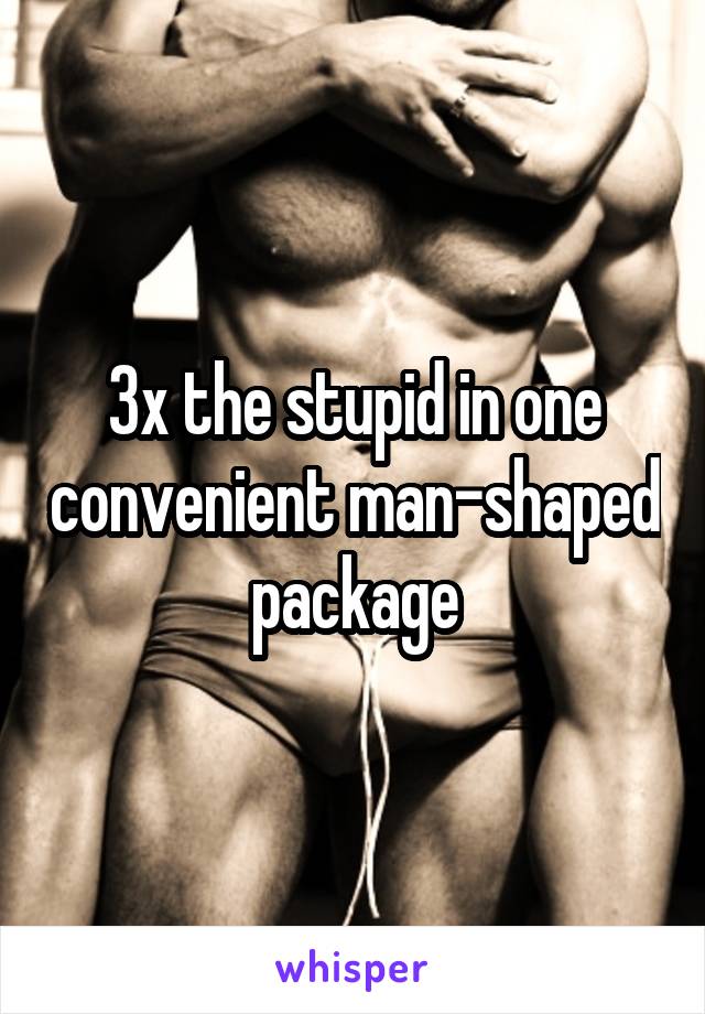 3x the stupid in one convenient man-shaped package