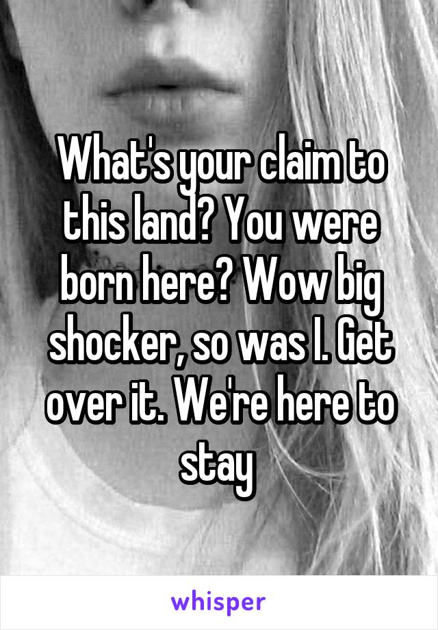 What's your claim to this land? You were born here? Wow big shocker, so was I. Get over it. We're here to stay 