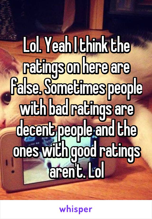 Lol. Yeah I think the ratings on here are false. Sometimes people with bad ratings are decent people and the ones with good ratings aren't. Lol