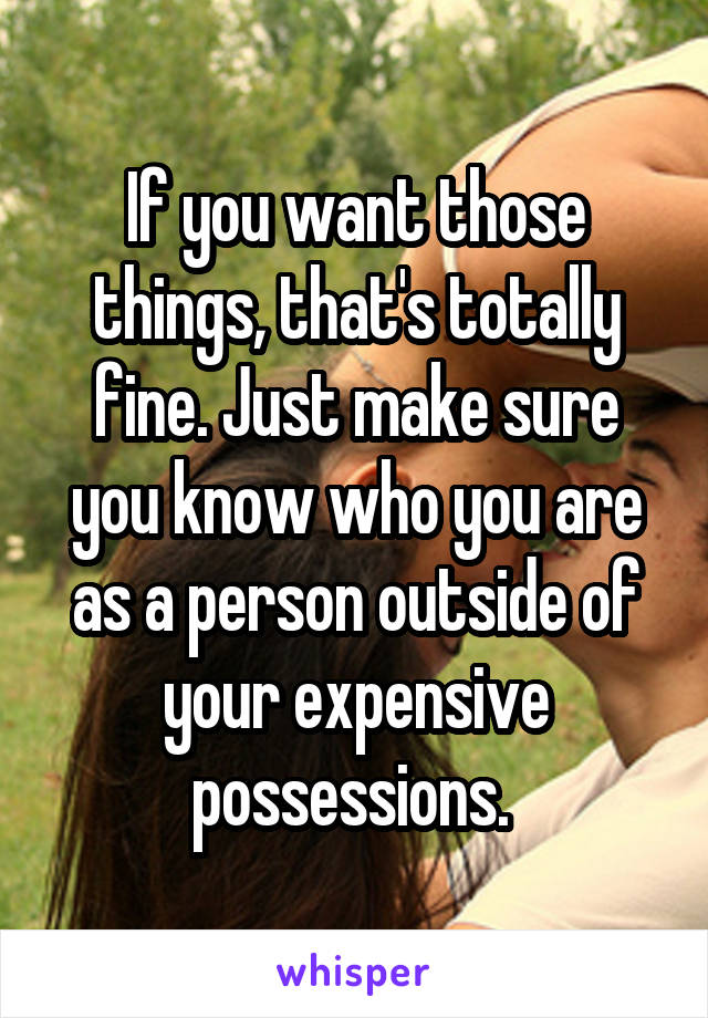 If you want those things, that's totally fine. Just make sure you know who you are as a person outside of your expensive possessions. 