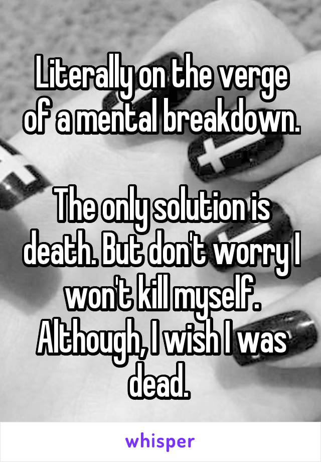 Literally on the verge of a mental breakdown. 
The only solution is death. But don't worry I won't kill myself. Although, I wish I was dead. 