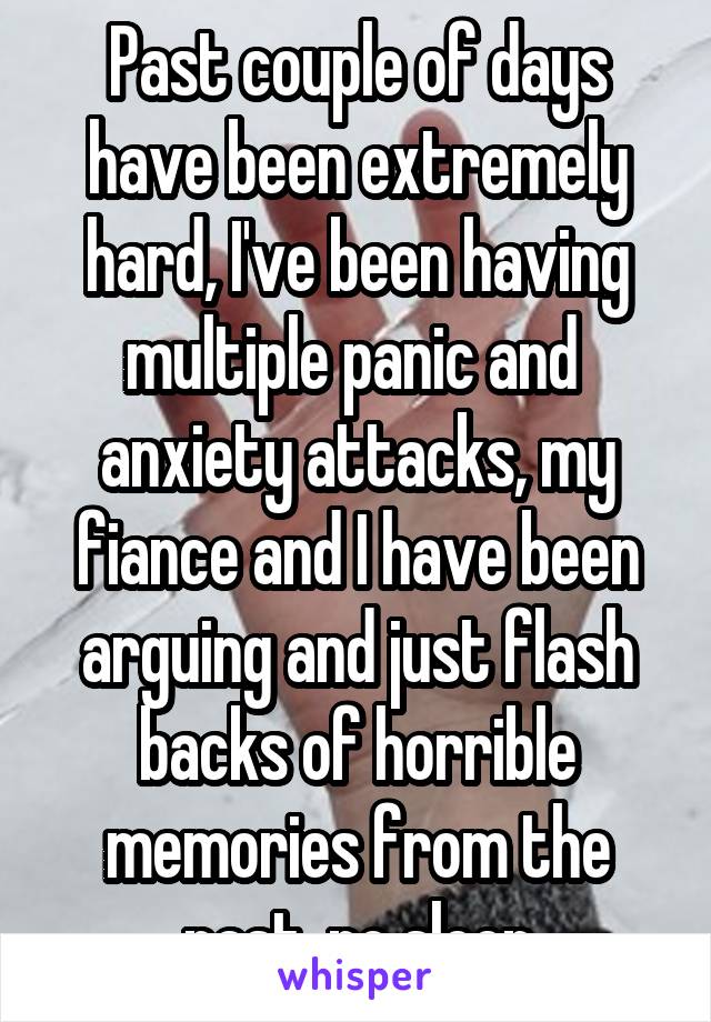 Past couple of days have been extremely hard, I've been having multiple panic and  anxiety attacks, my fiance and I have been arguing and just flash backs of horrible memories from the past, no sleep