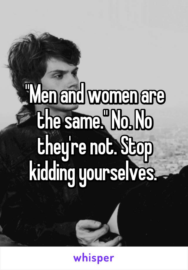 "Men and women are the same." No. No they're not. Stop kidding yourselves. 