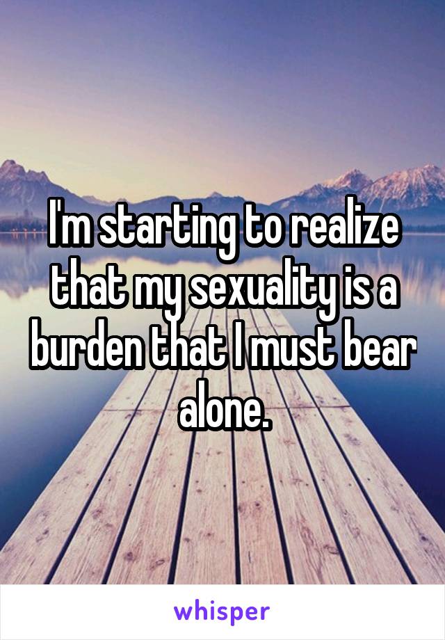 I'm starting to realize that my sexuality is a burden that I must bear alone.