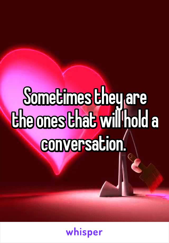 Sometimes they are the ones that will hold a conversation. 