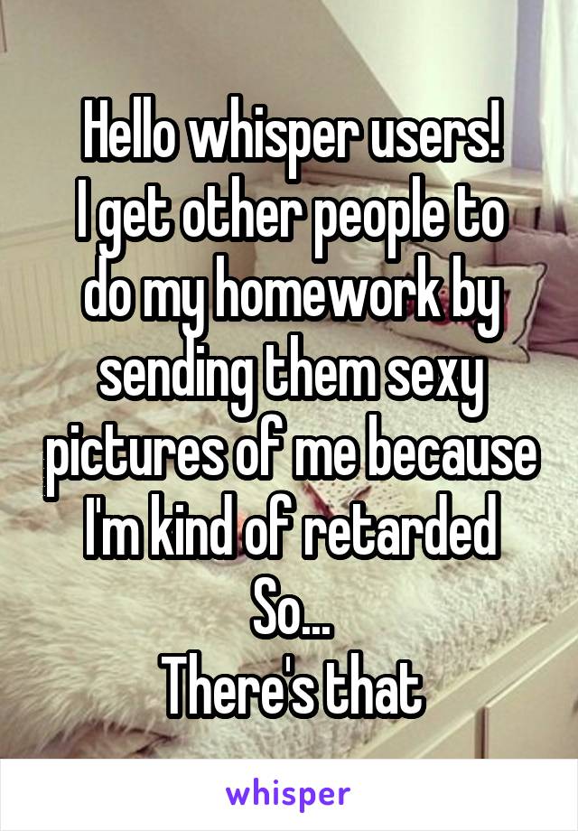 Hello whisper users!
I get other people to do my homework by sending them sexy pictures of me because I'm kind of retarded
So...
There's that