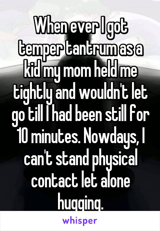 When ever I got temper tantrum as a kid my mom held me tightly and wouldn't let go till I had been still for 10 minutes. Nowdays, I can't stand physical contact let alone hugging.