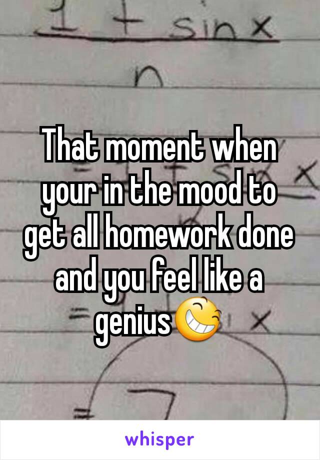 That moment when your in the mood to get all homework done and you feel like a genius😆