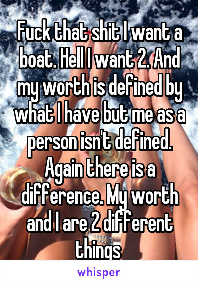 Fuck that shit I want a boat. Hell I want 2. And my worth is defined by what I have but me as a person isn't defined. Again there is a difference. My worth and I are 2 different things 