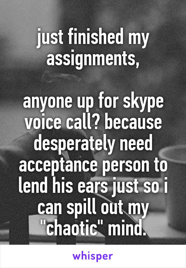 just finished my assignments,

anyone up for skype voice call? because desperately need acceptance person to lend his ears just so i can spill out my "chaotic" mind.