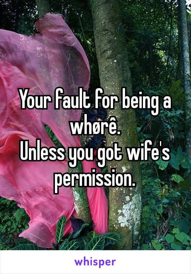 Your fault for being a whørê.
Unless you got wife's permission.