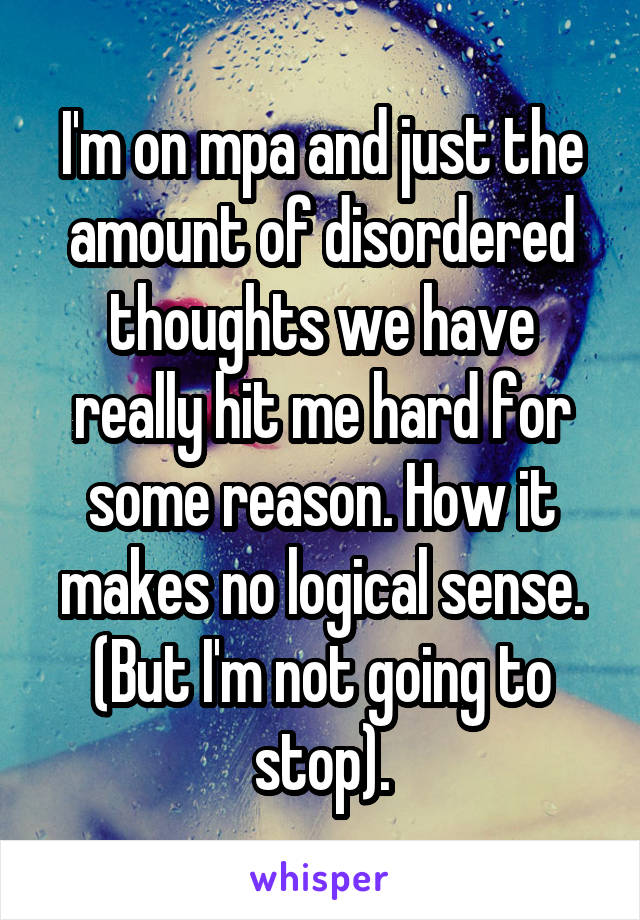 I'm on mpa and just the amount of disordered thoughts we have really hit me hard for some reason. How it makes no logical sense. (But I'm not going to stop).