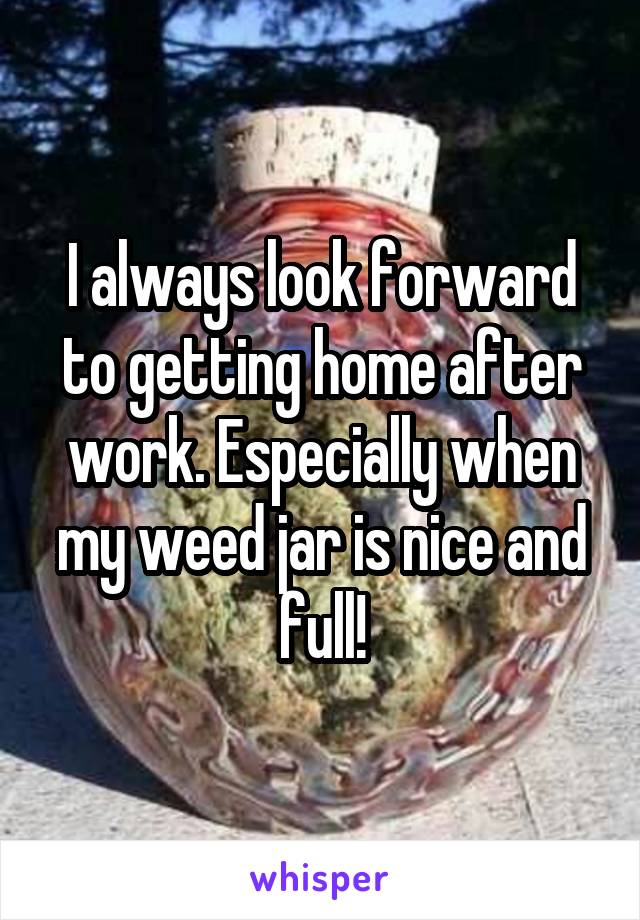 I always look forward to getting home after work. Especially when my weed jar is nice and full!