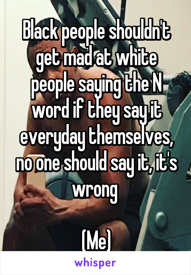 Black people shouldn't get mad at white people saying the N word if they say it everyday themselves, no one should say it, it's wrong 

(Me)