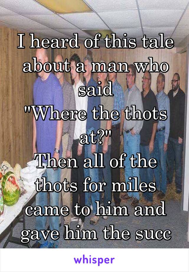 I heard of this tale about a man who said
"Where the thots at?"
Then all of the thots for miles came to him and gave him the succ