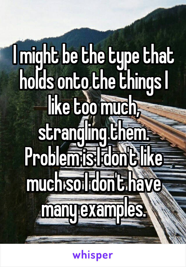 I might be the type that holds onto the things I like too much, strangling them. Problem is I don't like much so I don't have many examples.