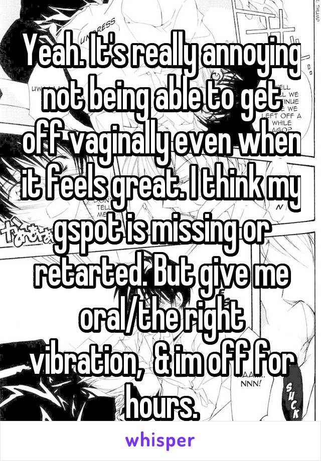 Yeah. It's really annoying not being able to get off vaginally even when it feels great. I think my gspot is missing or retarted. But give me oral/the right vibration,  & im off for hours.