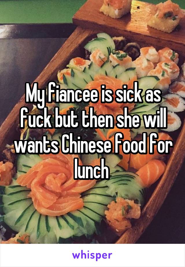 My fiancee is sick as fuck but then she will wants Chinese food for lunch 