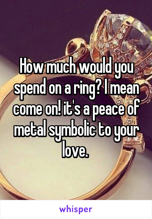 How much would you spend on a ring? I mean come on! it's a peace of metal symbolic to your love. 