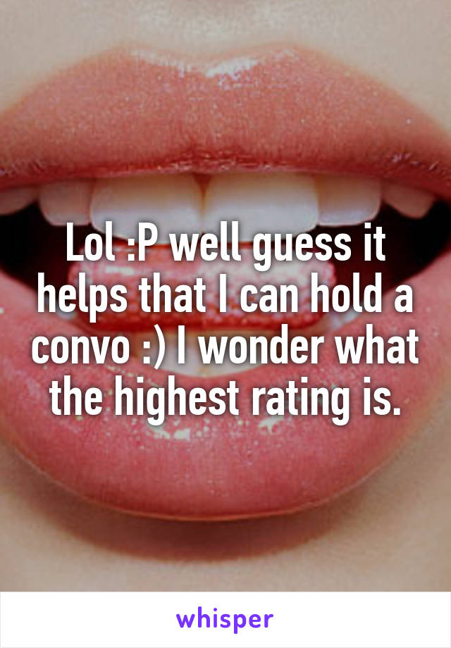 Lol :P well guess it helps that I can hold a convo :) I wonder what the highest rating is.