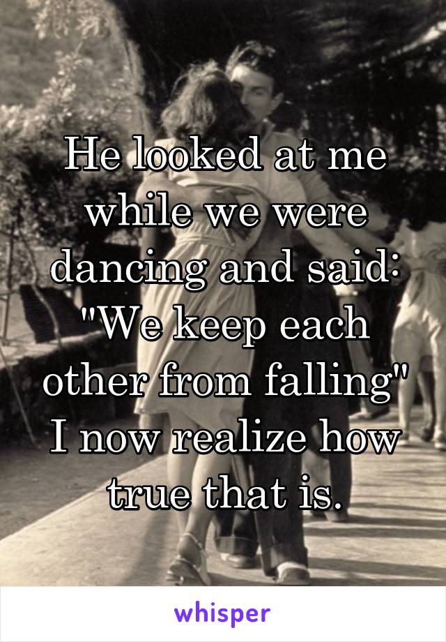 He looked at me while we were dancing and said: "We keep each other from falling" I now realize how true that is.