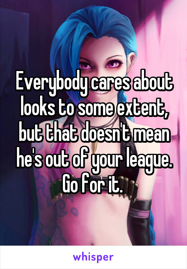 Everybody cares about looks to some extent, but that doesn't mean he's out of your league. Go for it. 