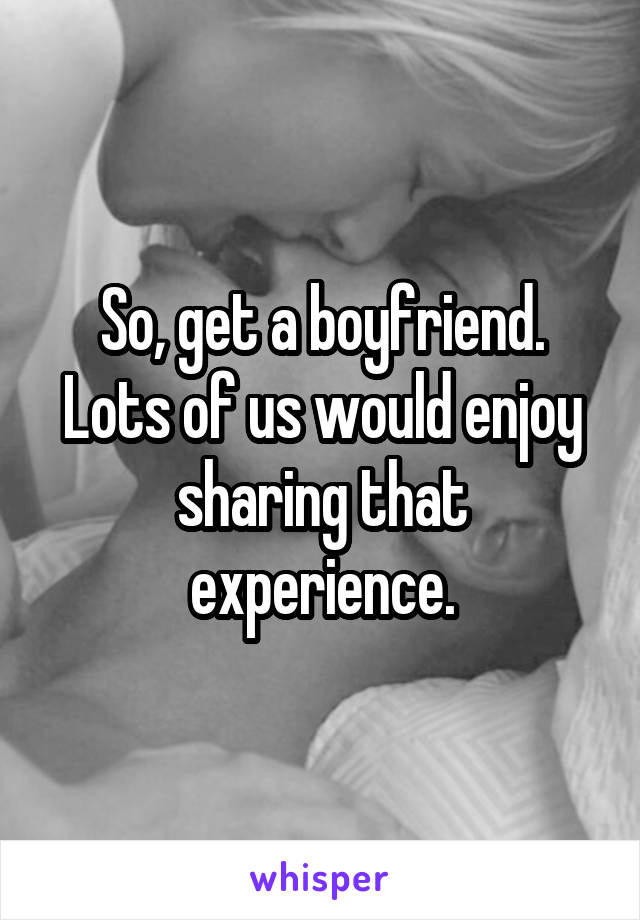 So, get a boyfriend. Lots of us would enjoy sharing that experience.